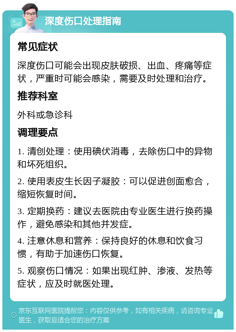 深度伤口处理指南 常见症状 深度伤口可能会出现皮肤破损、出血、疼痛等症状，严重时可能会感染，需要及时处理和治疗。 推荐科室 外科或急诊科 调理要点 1. 清创处理：使用碘伏消毒，去除伤口中的异物和坏死组织。 2. 使用表皮生长因子凝胶：可以促进创面愈合，缩短恢复时间。 3. 定期换药：建议去医院由专业医生进行换药操作，避免感染和其他并发症。 4. 注意休息和营养：保持良好的休息和饮食习惯，有助于加速伤口恢复。 5. 观察伤口情况：如果出现红肿、渗液、发热等症状，应及时就医处理。