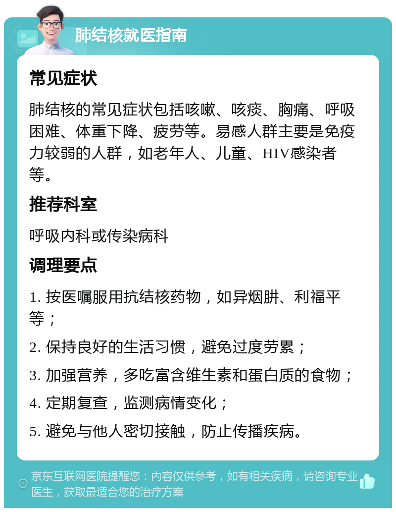 肺结核就医指南 常见症状 肺结核的常见症状包括咳嗽、咳痰、胸痛、呼吸困难、体重下降、疲劳等。易感人群主要是免疫力较弱的人群，如老年人、儿童、HIV感染者等。 推荐科室 呼吸内科或传染病科 调理要点 1. 按医嘱服用抗结核药物，如异烟肼、利福平等； 2. 保持良好的生活习惯，避免过度劳累； 3. 加强营养，多吃富含维生素和蛋白质的食物； 4. 定期复查，监测病情变化； 5. 避免与他人密切接触，防止传播疾病。