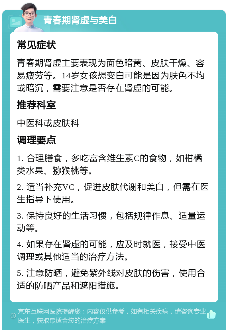 青春期肾虚与美白 常见症状 青春期肾虚主要表现为面色暗黄、皮肤干燥、容易疲劳等。14岁女孩想变白可能是因为肤色不均或暗沉，需要注意是否存在肾虚的可能。 推荐科室 中医科或皮肤科 调理要点 1. 合理膳食，多吃富含维生素C的食物，如柑橘类水果、猕猴桃等。 2. 适当补充VC，促进皮肤代谢和美白，但需在医生指导下使用。 3. 保持良好的生活习惯，包括规律作息、适量运动等。 4. 如果存在肾虚的可能，应及时就医，接受中医调理或其他适当的治疗方法。 5. 注意防晒，避免紫外线对皮肤的伤害，使用合适的防晒产品和遮阳措施。