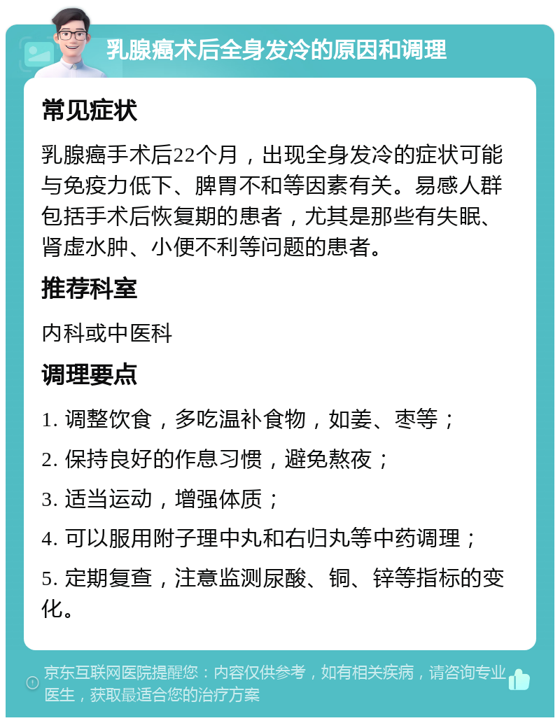 乳腺癌术后全身发冷的原因和调理 常见症状 乳腺癌手术后22个月，出现全身发冷的症状可能与免疫力低下、脾胃不和等因素有关。易感人群包括手术后恢复期的患者，尤其是那些有失眠、肾虚水肿、小便不利等问题的患者。 推荐科室 内科或中医科 调理要点 1. 调整饮食，多吃温补食物，如姜、枣等； 2. 保持良好的作息习惯，避免熬夜； 3. 适当运动，增强体质； 4. 可以服用附子理中丸和右归丸等中药调理； 5. 定期复查，注意监测尿酸、铜、锌等指标的变化。