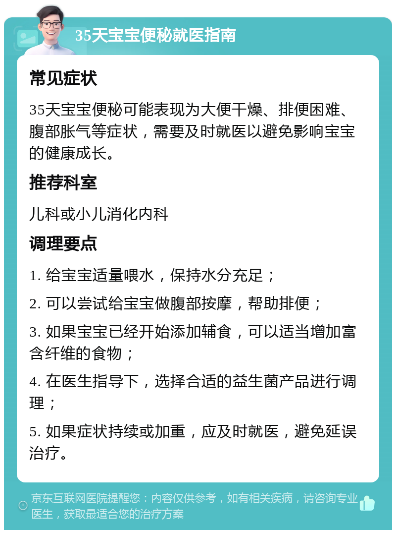 35天宝宝便秘就医指南 常见症状 35天宝宝便秘可能表现为大便干燥、排便困难、腹部胀气等症状，需要及时就医以避免影响宝宝的健康成长。 推荐科室 儿科或小儿消化内科 调理要点 1. 给宝宝适量喂水，保持水分充足； 2. 可以尝试给宝宝做腹部按摩，帮助排便； 3. 如果宝宝已经开始添加辅食，可以适当增加富含纤维的食物； 4. 在医生指导下，选择合适的益生菌产品进行调理； 5. 如果症状持续或加重，应及时就医，避免延误治疗。