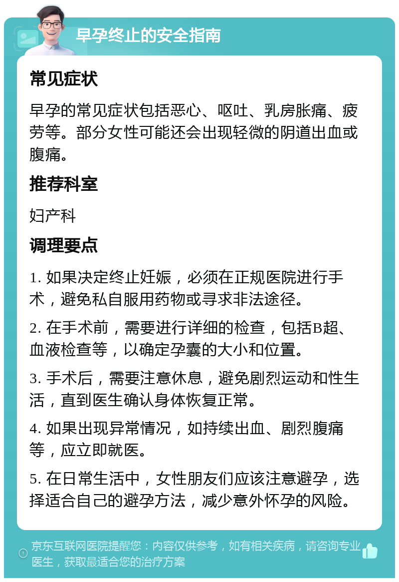 早孕终止的安全指南 常见症状 早孕的常见症状包括恶心、呕吐、乳房胀痛、疲劳等。部分女性可能还会出现轻微的阴道出血或腹痛。 推荐科室 妇产科 调理要点 1. 如果决定终止妊娠，必须在正规医院进行手术，避免私自服用药物或寻求非法途径。 2. 在手术前，需要进行详细的检查，包括B超、血液检查等，以确定孕囊的大小和位置。 3. 手术后，需要注意休息，避免剧烈运动和性生活，直到医生确认身体恢复正常。 4. 如果出现异常情况，如持续出血、剧烈腹痛等，应立即就医。 5. 在日常生活中，女性朋友们应该注意避孕，选择适合自己的避孕方法，减少意外怀孕的风险。