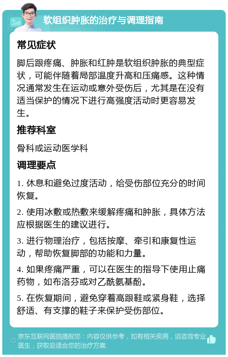 软组织肿胀的治疗与调理指南 常见症状 脚后跟疼痛、肿胀和红肿是软组织肿胀的典型症状，可能伴随着局部温度升高和压痛感。这种情况通常发生在运动或意外受伤后，尤其是在没有适当保护的情况下进行高强度活动时更容易发生。 推荐科室 骨科或运动医学科 调理要点 1. 休息和避免过度活动，给受伤部位充分的时间恢复。 2. 使用冰敷或热敷来缓解疼痛和肿胀，具体方法应根据医生的建议进行。 3. 进行物理治疗，包括按摩、牵引和康复性运动，帮助恢复脚部的功能和力量。 4. 如果疼痛严重，可以在医生的指导下使用止痛药物，如布洛芬或对乙酰氨基酚。 5. 在恢复期间，避免穿着高跟鞋或紧身鞋，选择舒适、有支撑的鞋子来保护受伤部位。