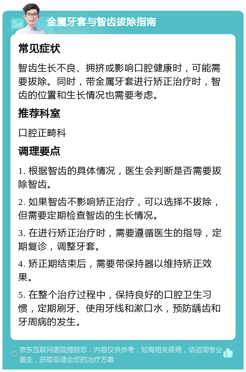 金属牙套与智齿拔除指南 常见症状 智齿生长不良、拥挤或影响口腔健康时，可能需要拔除。同时，带金属牙套进行矫正治疗时，智齿的位置和生长情况也需要考虑。 推荐科室 口腔正畸科 调理要点 1. 根据智齿的具体情况，医生会判断是否需要拔除智齿。 2. 如果智齿不影响矫正治疗，可以选择不拔除，但需要定期检查智齿的生长情况。 3. 在进行矫正治疗时，需要遵循医生的指导，定期复诊，调整牙套。 4. 矫正期结束后，需要带保持器以维持矫正效果。 5. 在整个治疗过程中，保持良好的口腔卫生习惯，定期刷牙、使用牙线和漱口水，预防龋齿和牙周病的发生。