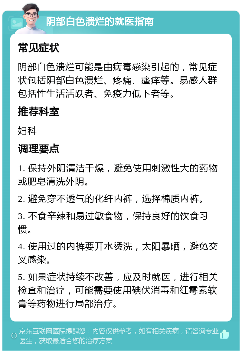 阴部白色溃烂的就医指南 常见症状 阴部白色溃烂可能是由病毒感染引起的，常见症状包括阴部白色溃烂、疼痛、瘙痒等。易感人群包括性生活活跃者、免疫力低下者等。 推荐科室 妇科 调理要点 1. 保持外阴清洁干燥，避免使用刺激性大的药物或肥皂清洗外阴。 2. 避免穿不透气的化纤内裤，选择棉质内裤。 3. 不食辛辣和易过敏食物，保持良好的饮食习惯。 4. 使用过的内裤要开水烫洗，太阳暴晒，避免交叉感染。 5. 如果症状持续不改善，应及时就医，进行相关检查和治疗，可能需要使用碘伏消毒和红霉素软膏等药物进行局部治疗。