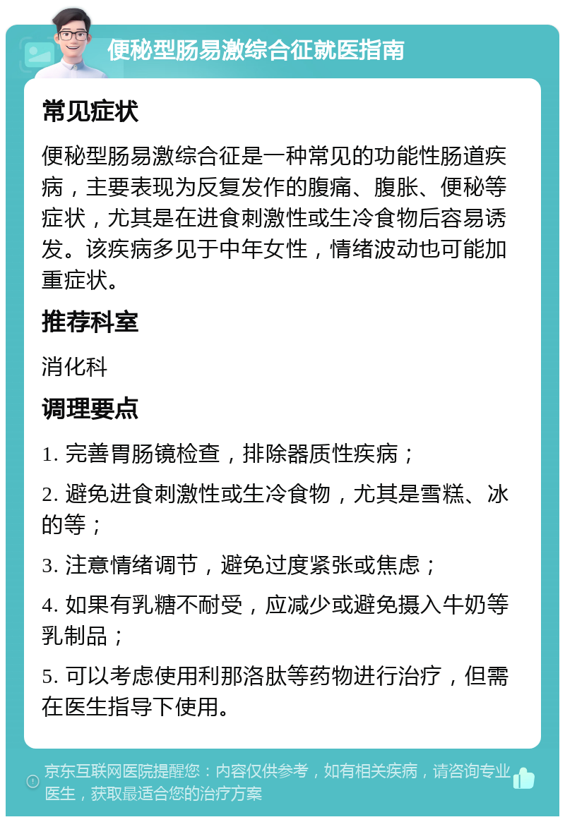 便秘型肠易激综合征就医指南 常见症状 便秘型肠易激综合征是一种常见的功能性肠道疾病，主要表现为反复发作的腹痛、腹胀、便秘等症状，尤其是在进食刺激性或生冷食物后容易诱发。该疾病多见于中年女性，情绪波动也可能加重症状。 推荐科室 消化科 调理要点 1. 完善胃肠镜检查，排除器质性疾病； 2. 避免进食刺激性或生冷食物，尤其是雪糕、冰的等； 3. 注意情绪调节，避免过度紧张或焦虑； 4. 如果有乳糖不耐受，应减少或避免摄入牛奶等乳制品； 5. 可以考虑使用利那洛肽等药物进行治疗，但需在医生指导下使用。