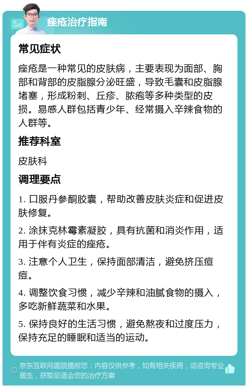 痤疮治疗指南 常见症状 痤疮是一种常见的皮肤病，主要表现为面部、胸部和背部的皮脂腺分泌旺盛，导致毛囊和皮脂腺堵塞，形成粉刺、丘疹、脓疱等多种类型的皮损。易感人群包括青少年、经常摄入辛辣食物的人群等。 推荐科室 皮肤科 调理要点 1. 口服丹参酮胶囊，帮助改善皮肤炎症和促进皮肤修复。 2. 涂抹克林霉素凝胶，具有抗菌和消炎作用，适用于伴有炎症的痤疮。 3. 注意个人卫生，保持面部清洁，避免挤压痘痘。 4. 调整饮食习惯，减少辛辣和油腻食物的摄入，多吃新鲜蔬菜和水果。 5. 保持良好的生活习惯，避免熬夜和过度压力，保持充足的睡眠和适当的运动。