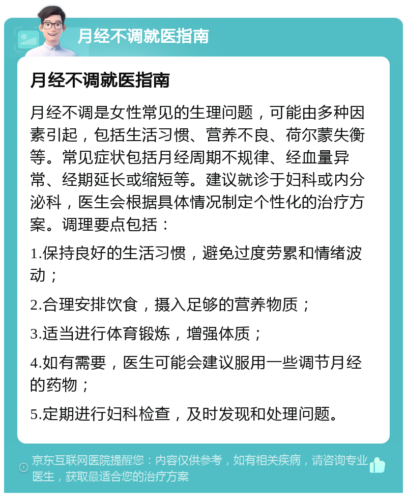 月经不调就医指南 月经不调就医指南 月经不调是女性常见的生理问题，可能由多种因素引起，包括生活习惯、营养不良、荷尔蒙失衡等。常见症状包括月经周期不规律、经血量异常、经期延长或缩短等。建议就诊于妇科或内分泌科，医生会根据具体情况制定个性化的治疗方案。调理要点包括： 1.保持良好的生活习惯，避免过度劳累和情绪波动； 2.合理安排饮食，摄入足够的营养物质； 3.适当进行体育锻炼，增强体质； 4.如有需要，医生可能会建议服用一些调节月经的药物； 5.定期进行妇科检查，及时发现和处理问题。