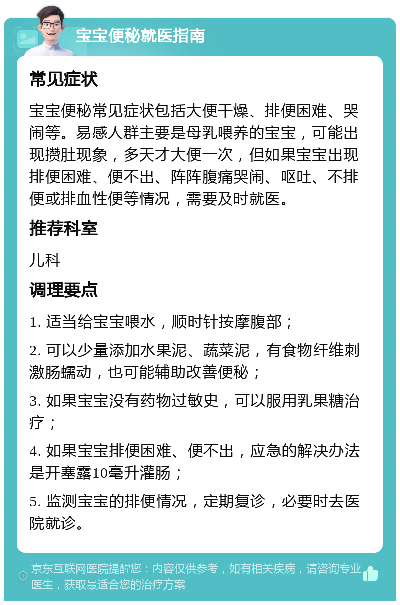 宝宝便秘就医指南 常见症状 宝宝便秘常见症状包括大便干燥、排便困难、哭闹等。易感人群主要是母乳喂养的宝宝，可能出现攒肚现象，多天才大便一次，但如果宝宝出现排便困难、便不出、阵阵腹痛哭闹、呕吐、不排便或排血性便等情况，需要及时就医。 推荐科室 儿科 调理要点 1. 适当给宝宝喂水，顺时针按摩腹部； 2. 可以少量添加水果泥、蔬菜泥，有食物纤维刺激肠蠕动，也可能辅助改善便秘； 3. 如果宝宝没有药物过敏史，可以服用乳果糖治疗； 4. 如果宝宝排便困难、便不出，应急的解决办法是开塞露10毫升灌肠； 5. 监测宝宝的排便情况，定期复诊，必要时去医院就诊。