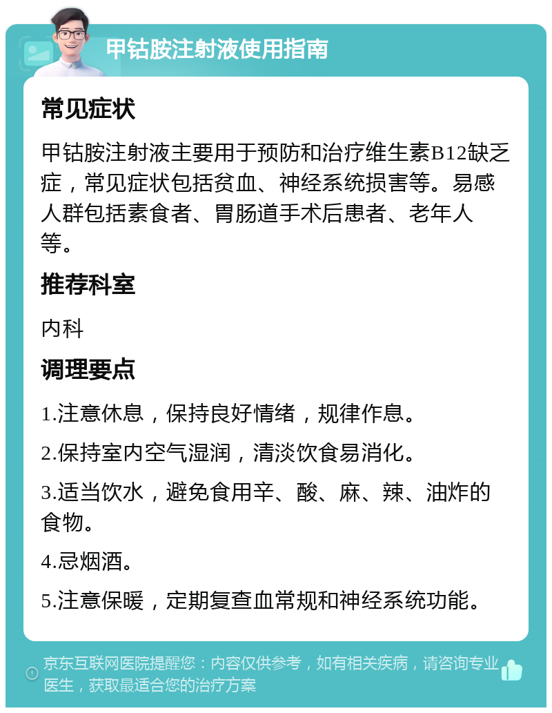 甲钴胺注射液使用指南 常见症状 甲钴胺注射液主要用于预防和治疗维生素B12缺乏症，常见症状包括贫血、神经系统损害等。易感人群包括素食者、胃肠道手术后患者、老年人等。 推荐科室 内科 调理要点 1.注意休息，保持良好情绪，规律作息。 2.保持室内空气湿润，清淡饮食易消化。 3.适当饮水，避免食用辛、酸、麻、辣、油炸的食物。 4.忌烟酒。 5.注意保暖，定期复查血常规和神经系统功能。