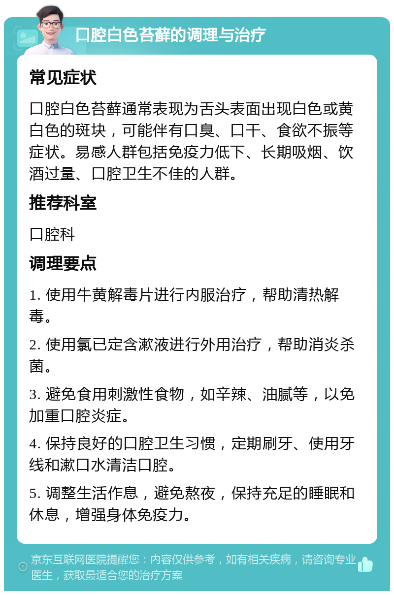 口腔白色苔藓的调理与治疗 常见症状 口腔白色苔藓通常表现为舌头表面出现白色或黄白色的斑块，可能伴有口臭、口干、食欲不振等症状。易感人群包括免疫力低下、长期吸烟、饮酒过量、口腔卫生不佳的人群。 推荐科室 口腔科 调理要点 1. 使用牛黄解毒片进行内服治疗，帮助清热解毒。 2. 使用氯已定含漱液进行外用治疗，帮助消炎杀菌。 3. 避免食用刺激性食物，如辛辣、油腻等，以免加重口腔炎症。 4. 保持良好的口腔卫生习惯，定期刷牙、使用牙线和漱口水清洁口腔。 5. 调整生活作息，避免熬夜，保持充足的睡眠和休息，增强身体免疫力。