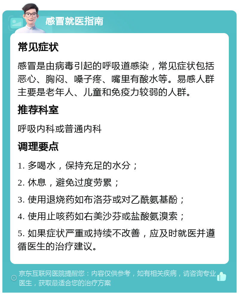 感冒就医指南 常见症状 感冒是由病毒引起的呼吸道感染，常见症状包括恶心、胸闷、嗓子疼、嘴里有酸水等。易感人群主要是老年人、儿童和免疫力较弱的人群。 推荐科室 呼吸内科或普通内科 调理要点 1. 多喝水，保持充足的水分； 2. 休息，避免过度劳累； 3. 使用退烧药如布洛芬或对乙酰氨基酚； 4. 使用止咳药如右美沙芬或盐酸氨溴索； 5. 如果症状严重或持续不改善，应及时就医并遵循医生的治疗建议。