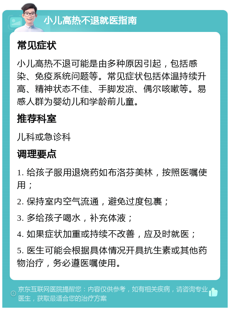 小儿高热不退就医指南 常见症状 小儿高热不退可能是由多种原因引起，包括感染、免疫系统问题等。常见症状包括体温持续升高、精神状态不佳、手脚发凉、偶尔咳嗽等。易感人群为婴幼儿和学龄前儿童。 推荐科室 儿科或急诊科 调理要点 1. 给孩子服用退烧药如布洛芬美林，按照医嘱使用； 2. 保持室内空气流通，避免过度包裹； 3. 多给孩子喝水，补充体液； 4. 如果症状加重或持续不改善，应及时就医； 5. 医生可能会根据具体情况开具抗生素或其他药物治疗，务必遵医嘱使用。