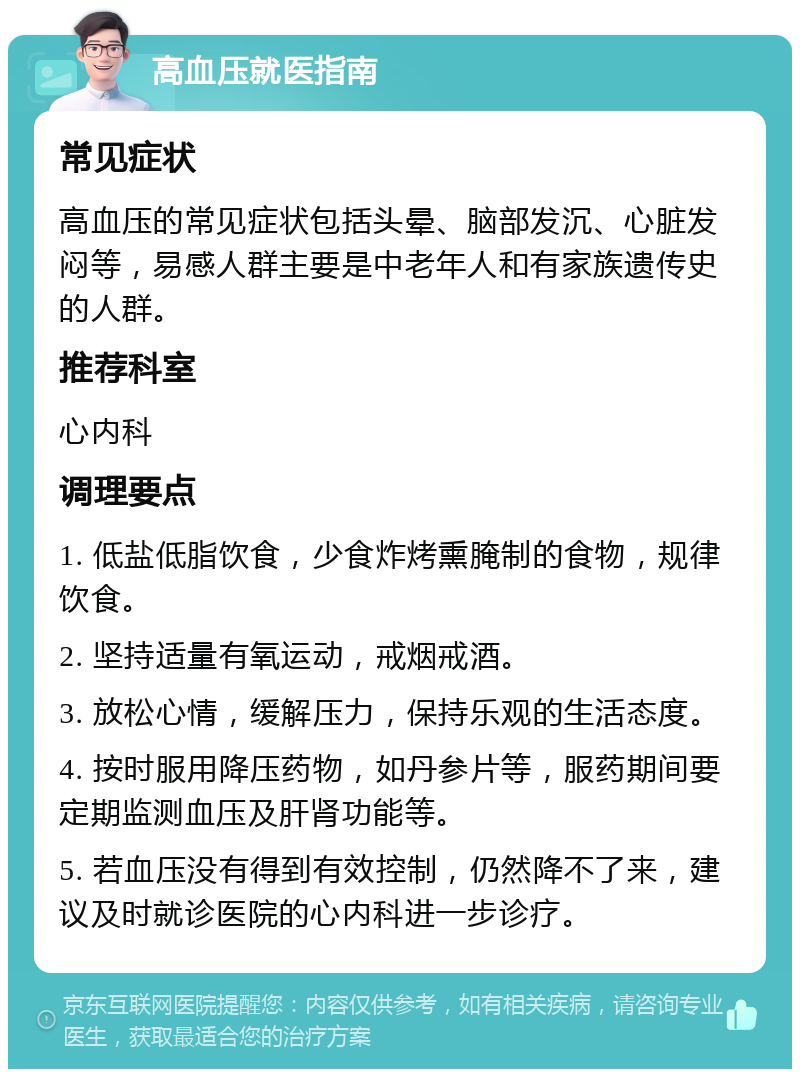 高血压就医指南 常见症状 高血压的常见症状包括头晕、脑部发沉、心脏发闷等，易感人群主要是中老年人和有家族遗传史的人群。 推荐科室 心内科 调理要点 1. 低盐低脂饮食，少食炸烤熏腌制的食物，规律饮食。 2. 坚持适量有氧运动，戒烟戒酒。 3. 放松心情，缓解压力，保持乐观的生活态度。 4. 按时服用降压药物，如丹参片等，服药期间要定期监测血压及肝肾功能等。 5. 若血压没有得到有效控制，仍然降不了来，建议及时就诊医院的心内科进一步诊疗。