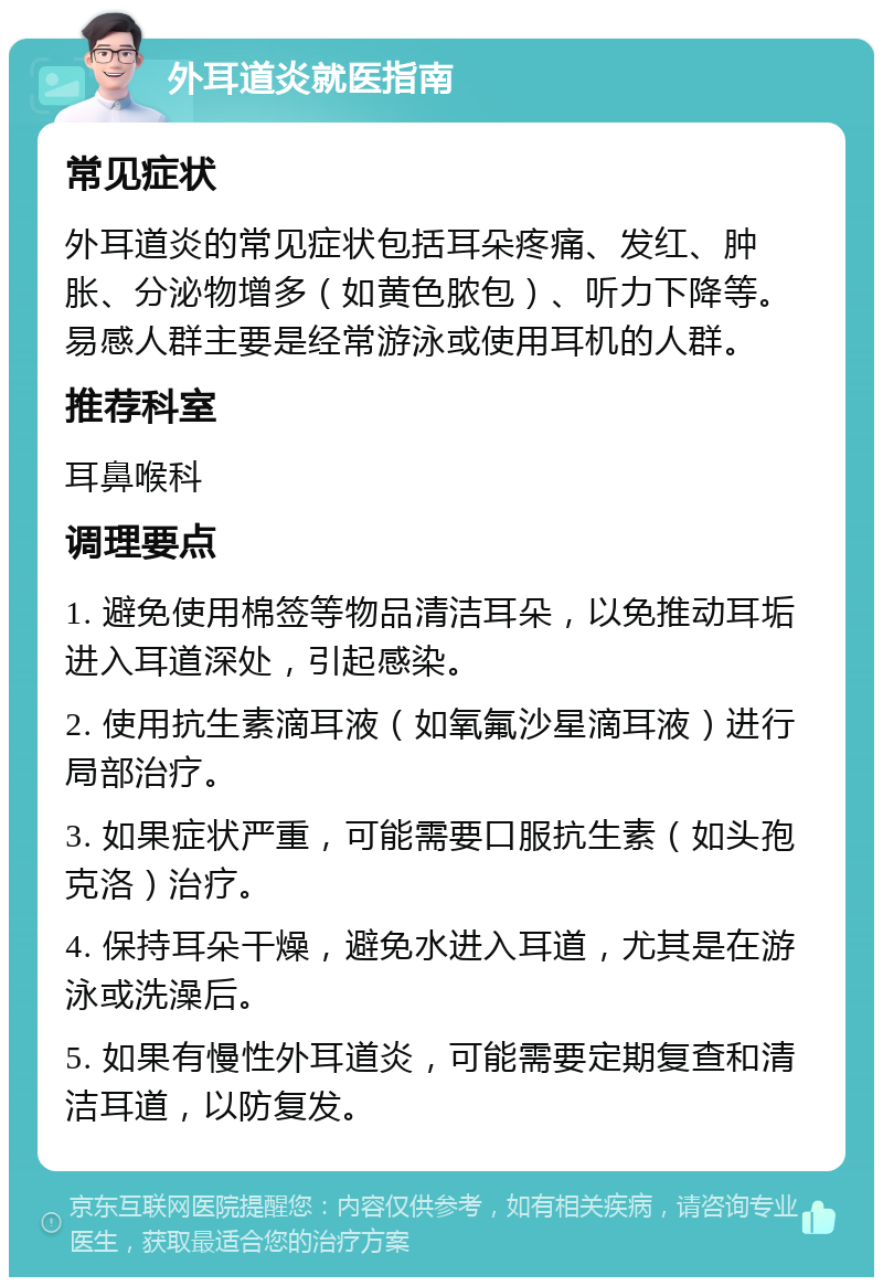 外耳道炎就医指南 常见症状 外耳道炎的常见症状包括耳朵疼痛、发红、肿胀、分泌物增多（如黄色脓包）、听力下降等。易感人群主要是经常游泳或使用耳机的人群。 推荐科室 耳鼻喉科 调理要点 1. 避免使用棉签等物品清洁耳朵，以免推动耳垢进入耳道深处，引起感染。 2. 使用抗生素滴耳液（如氧氟沙星滴耳液）进行局部治疗。 3. 如果症状严重，可能需要口服抗生素（如头孢克洛）治疗。 4. 保持耳朵干燥，避免水进入耳道，尤其是在游泳或洗澡后。 5. 如果有慢性外耳道炎，可能需要定期复查和清洁耳道，以防复发。