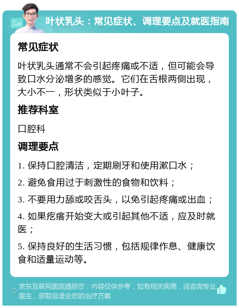 叶状乳头：常见症状、调理要点及就医指南 常见症状 叶状乳头通常不会引起疼痛或不适，但可能会导致口水分泌增多的感觉。它们在舌根两侧出现，大小不一，形状类似于小叶子。 推荐科室 口腔科 调理要点 1. 保持口腔清洁，定期刷牙和使用漱口水； 2. 避免食用过于刺激性的食物和饮料； 3. 不要用力舔或咬舌头，以免引起疼痛或出血； 4. 如果疙瘩开始变大或引起其他不适，应及时就医； 5. 保持良好的生活习惯，包括规律作息、健康饮食和适量运动等。