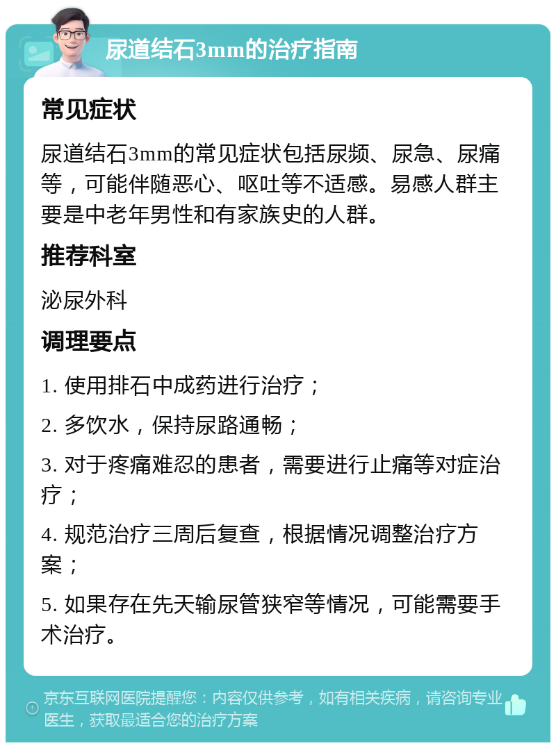 尿道结石3mm的治疗指南 常见症状 尿道结石3mm的常见症状包括尿频、尿急、尿痛等，可能伴随恶心、呕吐等不适感。易感人群主要是中老年男性和有家族史的人群。 推荐科室 泌尿外科 调理要点 1. 使用排石中成药进行治疗； 2. 多饮水，保持尿路通畅； 3. 对于疼痛难忍的患者，需要进行止痛等对症治疗； 4. 规范治疗三周后复查，根据情况调整治疗方案； 5. 如果存在先天输尿管狭窄等情况，可能需要手术治疗。