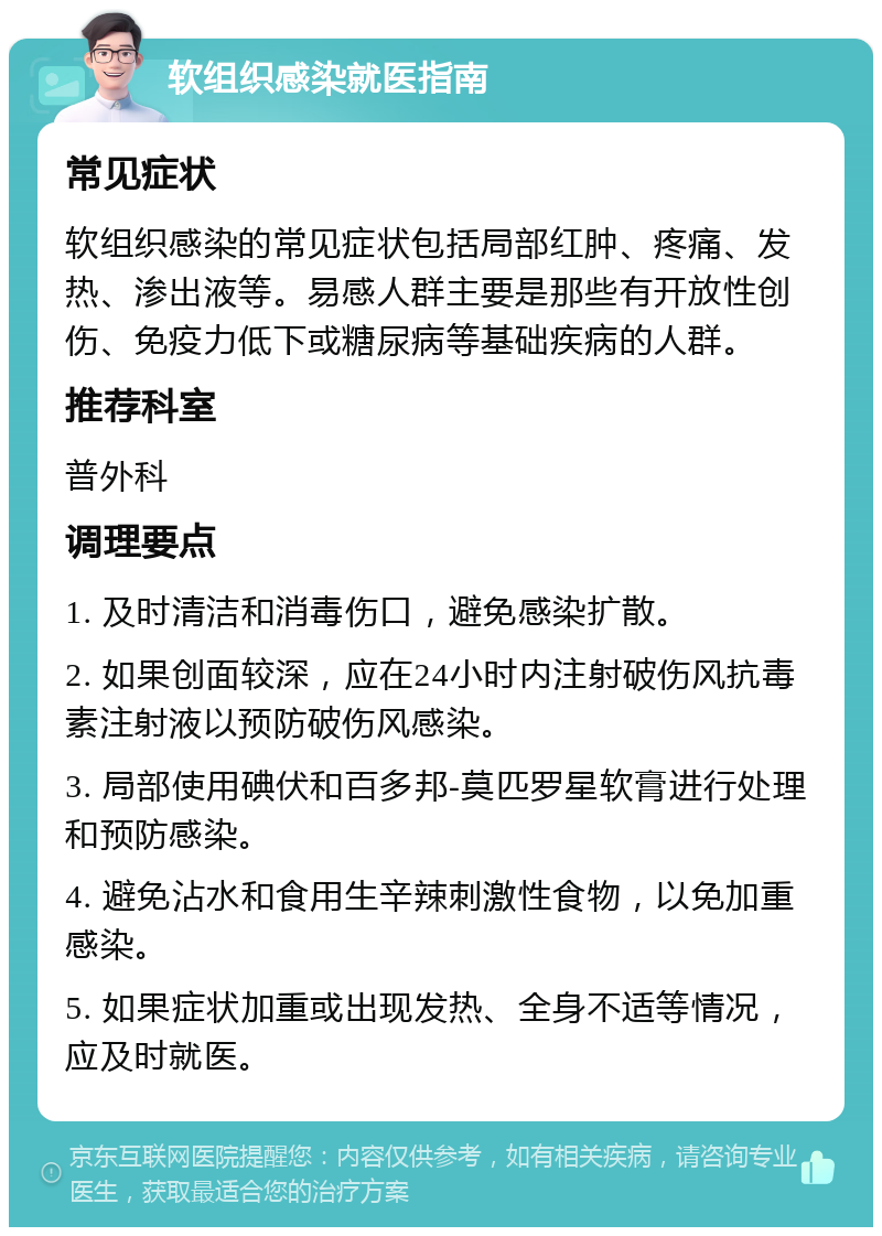 软组织感染就医指南 常见症状 软组织感染的常见症状包括局部红肿、疼痛、发热、渗出液等。易感人群主要是那些有开放性创伤、免疫力低下或糖尿病等基础疾病的人群。 推荐科室 普外科 调理要点 1. 及时清洁和消毒伤口，避免感染扩散。 2. 如果创面较深，应在24小时内注射破伤风抗毒素注射液以预防破伤风感染。 3. 局部使用碘伏和百多邦-莫匹罗星软膏进行处理和预防感染。 4. 避免沾水和食用生辛辣刺激性食物，以免加重感染。 5. 如果症状加重或出现发热、全身不适等情况，应及时就医。