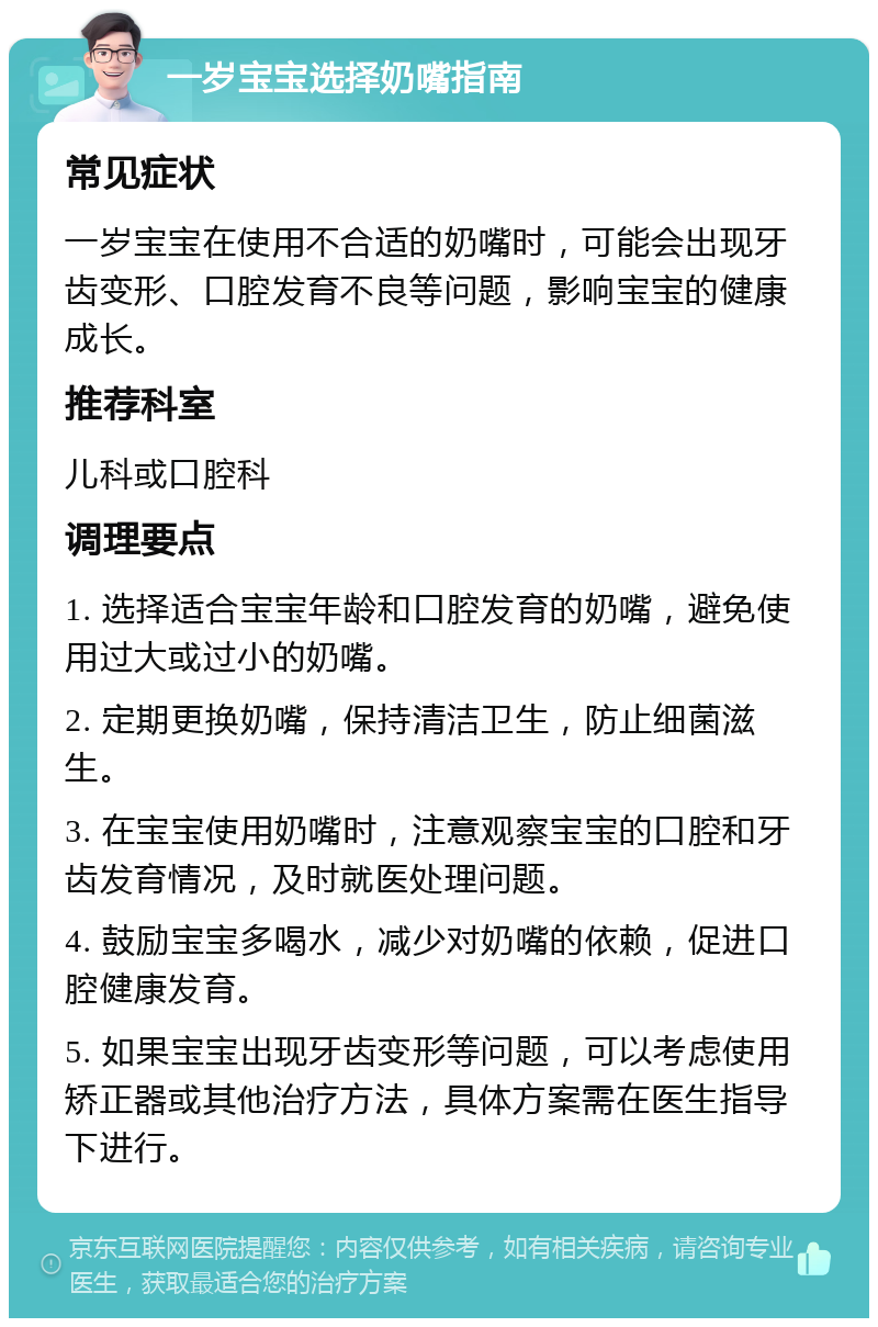 一岁宝宝选择奶嘴指南 常见症状 一岁宝宝在使用不合适的奶嘴时，可能会出现牙齿变形、口腔发育不良等问题，影响宝宝的健康成长。 推荐科室 儿科或口腔科 调理要点 1. 选择适合宝宝年龄和口腔发育的奶嘴，避免使用过大或过小的奶嘴。 2. 定期更换奶嘴，保持清洁卫生，防止细菌滋生。 3. 在宝宝使用奶嘴时，注意观察宝宝的口腔和牙齿发育情况，及时就医处理问题。 4. 鼓励宝宝多喝水，减少对奶嘴的依赖，促进口腔健康发育。 5. 如果宝宝出现牙齿变形等问题，可以考虑使用矫正器或其他治疗方法，具体方案需在医生指导下进行。