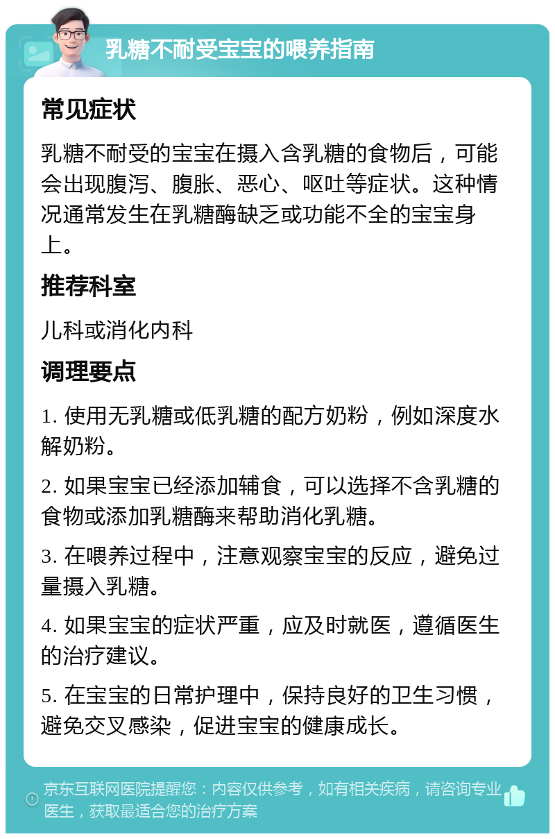 乳糖不耐受宝宝的喂养指南 常见症状 乳糖不耐受的宝宝在摄入含乳糖的食物后，可能会出现腹泻、腹胀、恶心、呕吐等症状。这种情况通常发生在乳糖酶缺乏或功能不全的宝宝身上。 推荐科室 儿科或消化内科 调理要点 1. 使用无乳糖或低乳糖的配方奶粉，例如深度水解奶粉。 2. 如果宝宝已经添加辅食，可以选择不含乳糖的食物或添加乳糖酶来帮助消化乳糖。 3. 在喂养过程中，注意观察宝宝的反应，避免过量摄入乳糖。 4. 如果宝宝的症状严重，应及时就医，遵循医生的治疗建议。 5. 在宝宝的日常护理中，保持良好的卫生习惯，避免交叉感染，促进宝宝的健康成长。