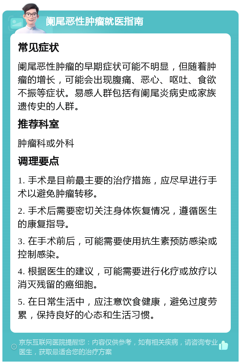 阑尾恶性肿瘤就医指南 常见症状 阑尾恶性肿瘤的早期症状可能不明显，但随着肿瘤的增长，可能会出现腹痛、恶心、呕吐、食欲不振等症状。易感人群包括有阑尾炎病史或家族遗传史的人群。 推荐科室 肿瘤科或外科 调理要点 1. 手术是目前最主要的治疗措施，应尽早进行手术以避免肿瘤转移。 2. 手术后需要密切关注身体恢复情况，遵循医生的康复指导。 3. 在手术前后，可能需要使用抗生素预防感染或控制感染。 4. 根据医生的建议，可能需要进行化疗或放疗以消灭残留的癌细胞。 5. 在日常生活中，应注意饮食健康，避免过度劳累，保持良好的心态和生活习惯。