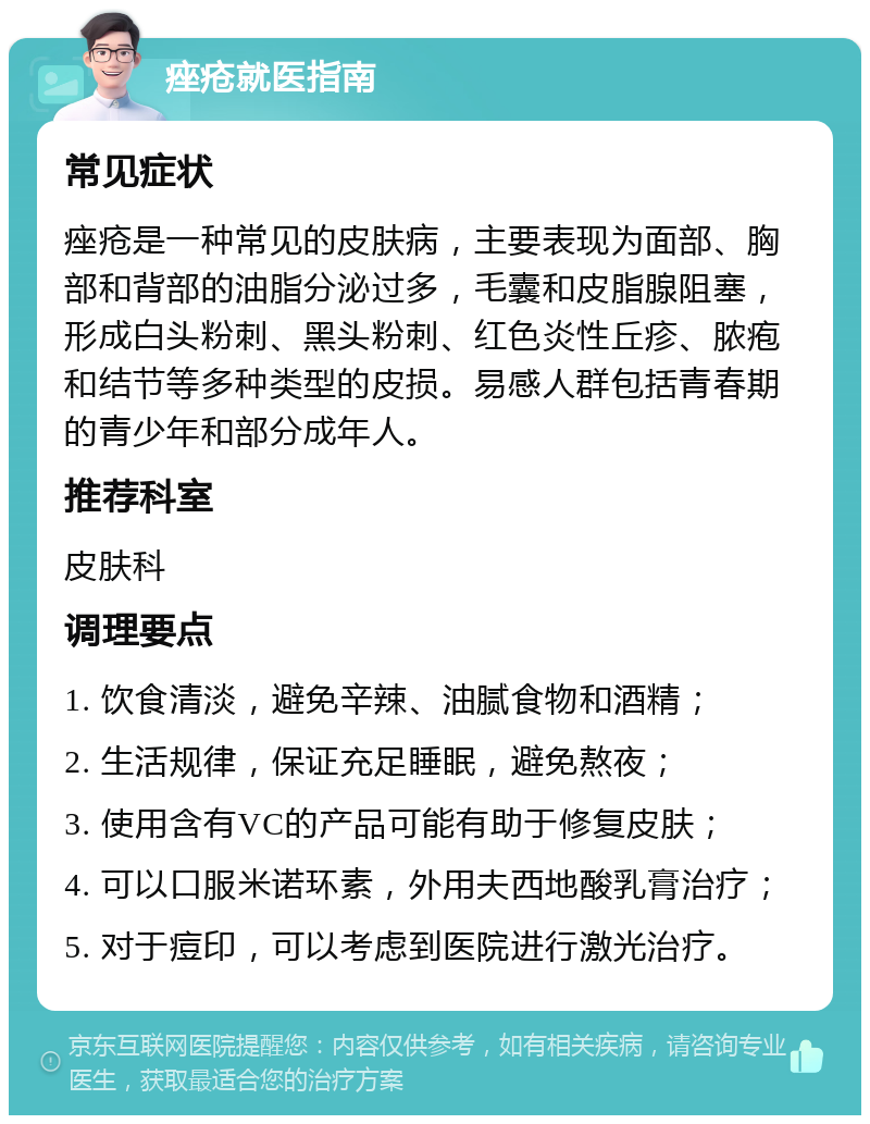 痤疮就医指南 常见症状 痤疮是一种常见的皮肤病，主要表现为面部、胸部和背部的油脂分泌过多，毛囊和皮脂腺阻塞，形成白头粉刺、黑头粉刺、红色炎性丘疹、脓疱和结节等多种类型的皮损。易感人群包括青春期的青少年和部分成年人。 推荐科室 皮肤科 调理要点 1. 饮食清淡，避免辛辣、油腻食物和酒精； 2. 生活规律，保证充足睡眠，避免熬夜； 3. 使用含有VC的产品可能有助于修复皮肤； 4. 可以口服米诺环素，外用夫西地酸乳膏治疗； 5. 对于痘印，可以考虑到医院进行激光治疗。