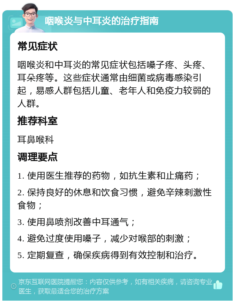 咽喉炎与中耳炎的治疗指南 常见症状 咽喉炎和中耳炎的常见症状包括嗓子疼、头疼、耳朵疼等。这些症状通常由细菌或病毒感染引起，易感人群包括儿童、老年人和免疫力较弱的人群。 推荐科室 耳鼻喉科 调理要点 1. 使用医生推荐的药物，如抗生素和止痛药； 2. 保持良好的休息和饮食习惯，避免辛辣刺激性食物； 3. 使用鼻喷剂改善中耳通气； 4. 避免过度使用嗓子，减少对喉部的刺激； 5. 定期复查，确保疾病得到有效控制和治疗。