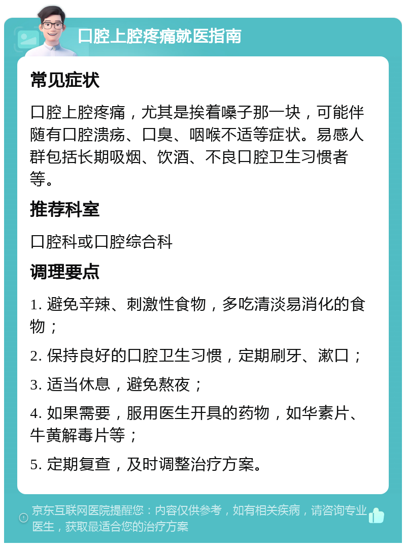 口腔上腔疼痛就医指南 常见症状 口腔上腔疼痛，尤其是挨着嗓子那一块，可能伴随有口腔溃疡、口臭、咽喉不适等症状。易感人群包括长期吸烟、饮酒、不良口腔卫生习惯者等。 推荐科室 口腔科或口腔综合科 调理要点 1. 避免辛辣、刺激性食物，多吃清淡易消化的食物； 2. 保持良好的口腔卫生习惯，定期刷牙、漱口； 3. 适当休息，避免熬夜； 4. 如果需要，服用医生开具的药物，如华素片、牛黄解毒片等； 5. 定期复查，及时调整治疗方案。