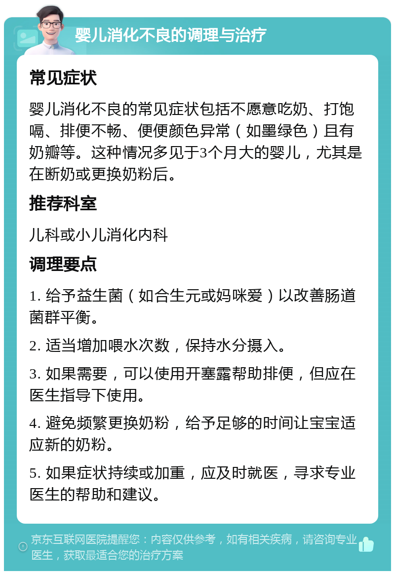 婴儿消化不良的调理与治疗 常见症状 婴儿消化不良的常见症状包括不愿意吃奶、打饱嗝、排便不畅、便便颜色异常（如墨绿色）且有奶瓣等。这种情况多见于3个月大的婴儿，尤其是在断奶或更换奶粉后。 推荐科室 儿科或小儿消化内科 调理要点 1. 给予益生菌（如合生元或妈咪爱）以改善肠道菌群平衡。 2. 适当增加喂水次数，保持水分摄入。 3. 如果需要，可以使用开塞露帮助排便，但应在医生指导下使用。 4. 避免频繁更换奶粉，给予足够的时间让宝宝适应新的奶粉。 5. 如果症状持续或加重，应及时就医，寻求专业医生的帮助和建议。