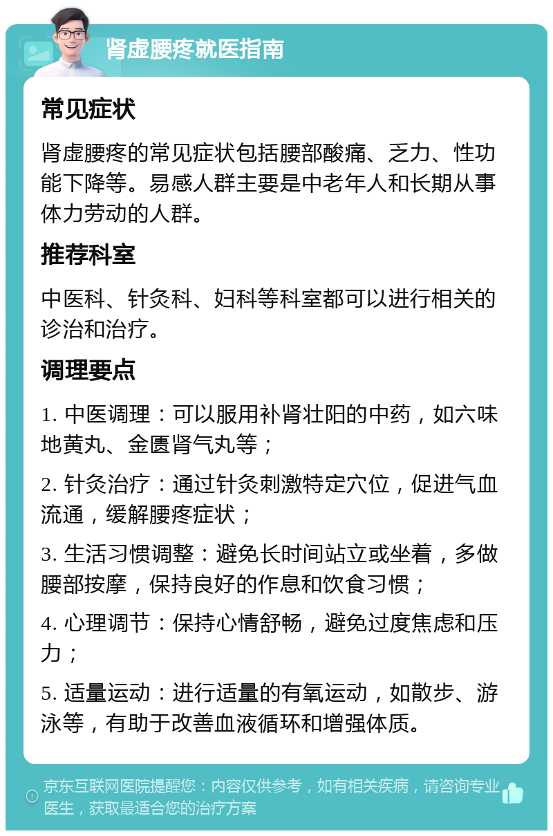 肾虚腰疼就医指南 常见症状 肾虚腰疼的常见症状包括腰部酸痛、乏力、性功能下降等。易感人群主要是中老年人和长期从事体力劳动的人群。 推荐科室 中医科、针灸科、妇科等科室都可以进行相关的诊治和治疗。 调理要点 1. 中医调理：可以服用补肾壮阳的中药，如六味地黄丸、金匮肾气丸等； 2. 针灸治疗：通过针灸刺激特定穴位，促进气血流通，缓解腰疼症状； 3. 生活习惯调整：避免长时间站立或坐着，多做腰部按摩，保持良好的作息和饮食习惯； 4. 心理调节：保持心情舒畅，避免过度焦虑和压力； 5. 适量运动：进行适量的有氧运动，如散步、游泳等，有助于改善血液循环和增强体质。