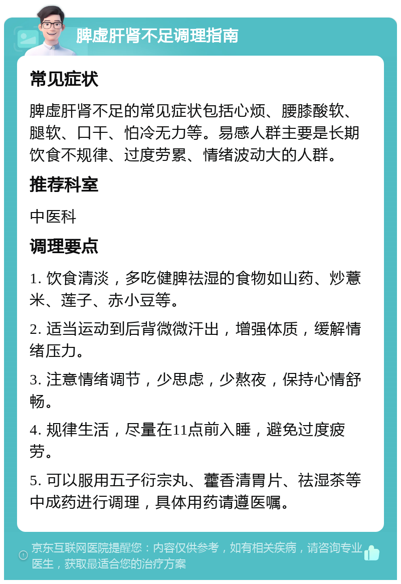 脾虚肝肾不足调理指南 常见症状 脾虚肝肾不足的常见症状包括心烦、腰膝酸软、腿软、口干、怕冷无力等。易感人群主要是长期饮食不规律、过度劳累、情绪波动大的人群。 推荐科室 中医科 调理要点 1. 饮食清淡，多吃健脾祛湿的食物如山药、炒薏米、莲子、赤小豆等。 2. 适当运动到后背微微汗出，增强体质，缓解情绪压力。 3. 注意情绪调节，少思虑，少熬夜，保持心情舒畅。 4. 规律生活，尽量在11点前入睡，避免过度疲劳。 5. 可以服用五子衍宗丸、藿香清胃片、祛湿茶等中成药进行调理，具体用药请遵医嘱。