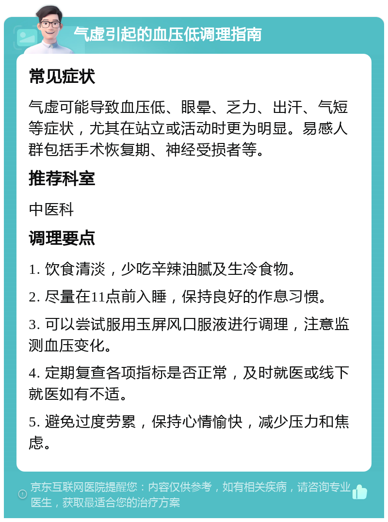 气虚引起的血压低调理指南 常见症状 气虚可能导致血压低、眼晕、乏力、出汗、气短等症状，尤其在站立或活动时更为明显。易感人群包括手术恢复期、神经受损者等。 推荐科室 中医科 调理要点 1. 饮食清淡，少吃辛辣油腻及生冷食物。 2. 尽量在11点前入睡，保持良好的作息习惯。 3. 可以尝试服用玉屏风口服液进行调理，注意监测血压变化。 4. 定期复查各项指标是否正常，及时就医或线下就医如有不适。 5. 避免过度劳累，保持心情愉快，减少压力和焦虑。