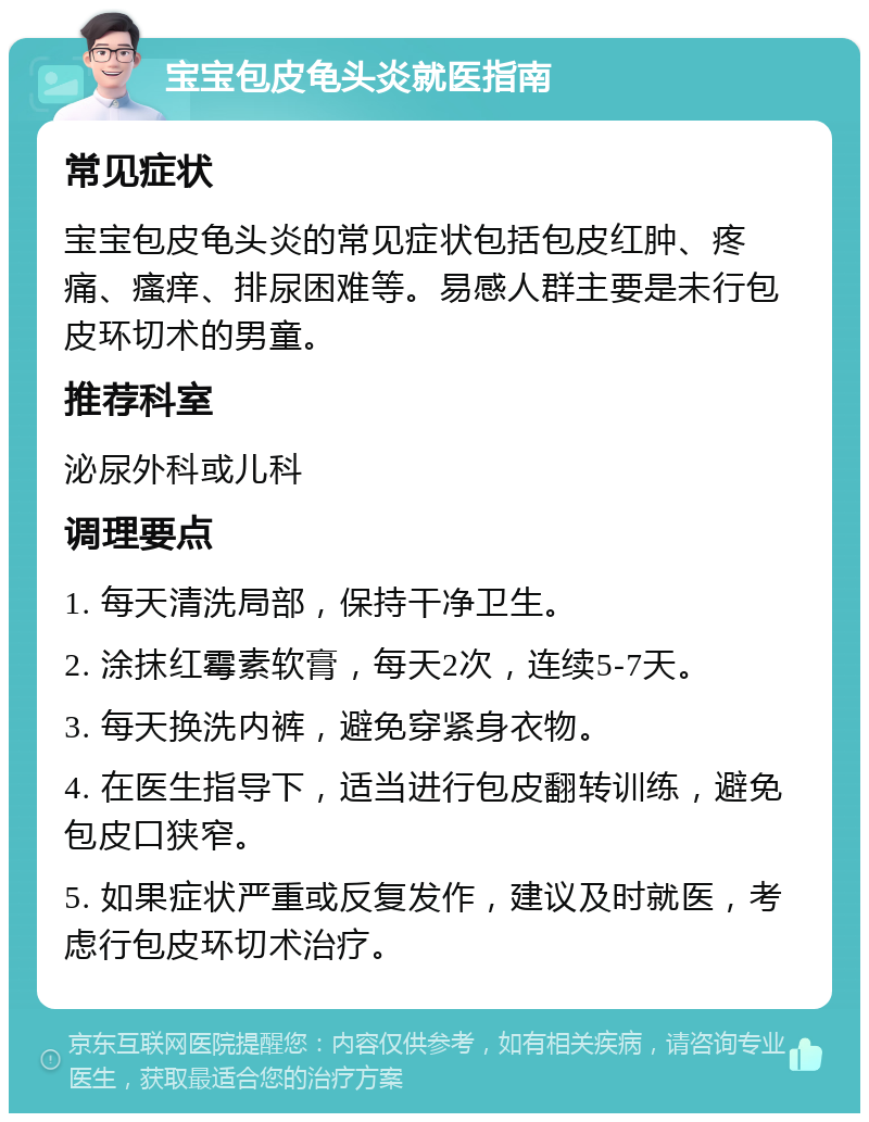 宝宝包皮龟头炎就医指南 常见症状 宝宝包皮龟头炎的常见症状包括包皮红肿、疼痛、瘙痒、排尿困难等。易感人群主要是未行包皮环切术的男童。 推荐科室 泌尿外科或儿科 调理要点 1. 每天清洗局部，保持干净卫生。 2. 涂抹红霉素软膏，每天2次，连续5-7天。 3. 每天换洗内裤，避免穿紧身衣物。 4. 在医生指导下，适当进行包皮翻转训练，避免包皮口狭窄。 5. 如果症状严重或反复发作，建议及时就医，考虑行包皮环切术治疗。