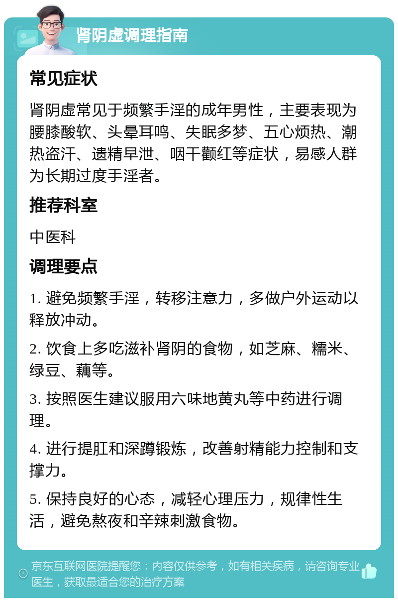 肾阴虚调理指南 常见症状 肾阴虚常见于频繁手淫的成年男性，主要表现为腰膝酸软、头晕耳鸣、失眠多梦、五心烦热、潮热盗汗、遗精早泄、咽干颧红等症状，易感人群为长期过度手淫者。 推荐科室 中医科 调理要点 1. 避免频繁手淫，转移注意力，多做户外运动以释放冲动。 2. 饮食上多吃滋补肾阴的食物，如芝麻、糯米、绿豆、藕等。 3. 按照医生建议服用六味地黄丸等中药进行调理。 4. 进行提肛和深蹲锻炼，改善射精能力控制和支撑力。 5. 保持良好的心态，减轻心理压力，规律性生活，避免熬夜和辛辣刺激食物。