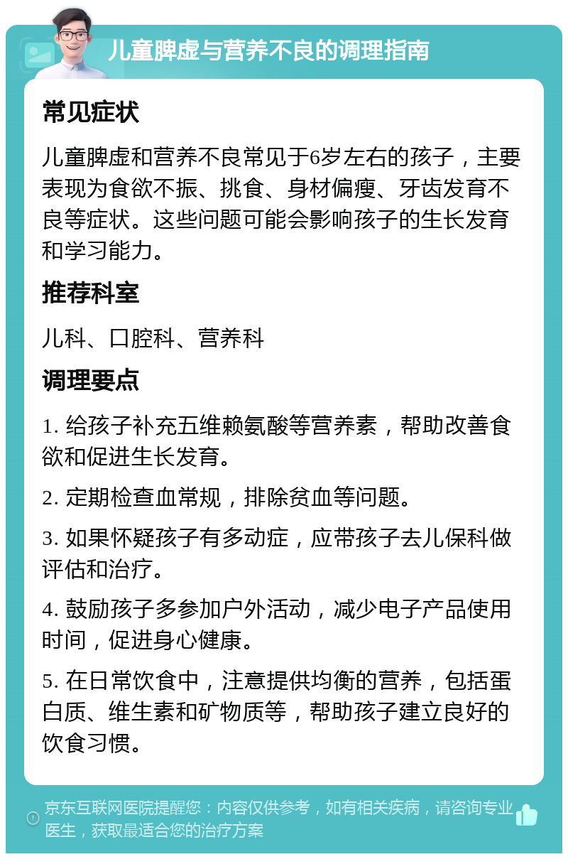 儿童脾虚与营养不良的调理指南 常见症状 儿童脾虚和营养不良常见于6岁左右的孩子，主要表现为食欲不振、挑食、身材偏瘦、牙齿发育不良等症状。这些问题可能会影响孩子的生长发育和学习能力。 推荐科室 儿科、口腔科、营养科 调理要点 1. 给孩子补充五维赖氨酸等营养素，帮助改善食欲和促进生长发育。 2. 定期检查血常规，排除贫血等问题。 3. 如果怀疑孩子有多动症，应带孩子去儿保科做评估和治疗。 4. 鼓励孩子多参加户外活动，减少电子产品使用时间，促进身心健康。 5. 在日常饮食中，注意提供均衡的营养，包括蛋白质、维生素和矿物质等，帮助孩子建立良好的饮食习惯。