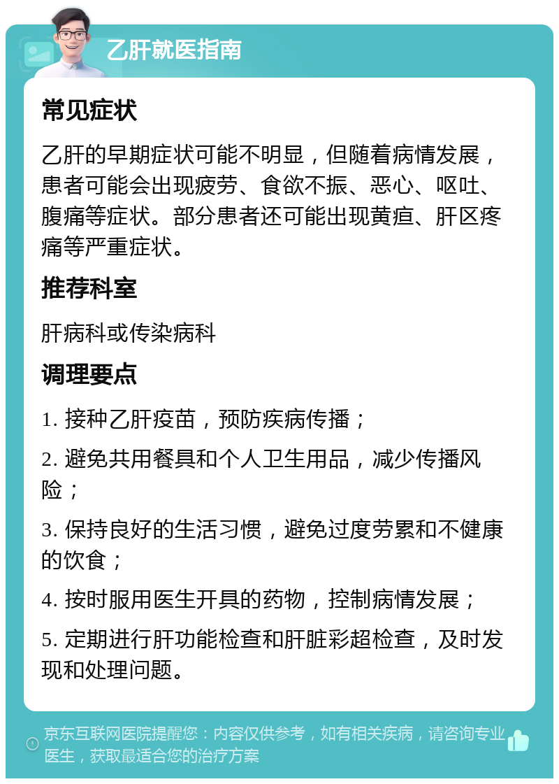 乙肝就医指南 常见症状 乙肝的早期症状可能不明显，但随着病情发展，患者可能会出现疲劳、食欲不振、恶心、呕吐、腹痛等症状。部分患者还可能出现黄疸、肝区疼痛等严重症状。 推荐科室 肝病科或传染病科 调理要点 1. 接种乙肝疫苗，预防疾病传播； 2. 避免共用餐具和个人卫生用品，减少传播风险； 3. 保持良好的生活习惯，避免过度劳累和不健康的饮食； 4. 按时服用医生开具的药物，控制病情发展； 5. 定期进行肝功能检查和肝脏彩超检查，及时发现和处理问题。