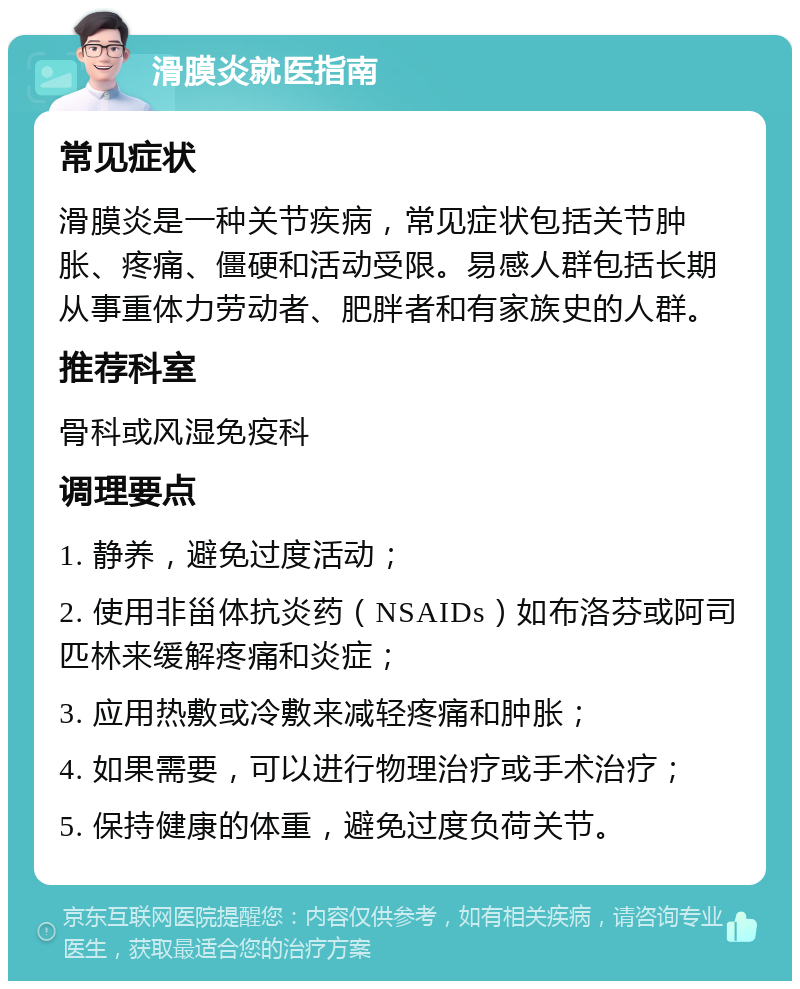 滑膜炎就医指南 常见症状 滑膜炎是一种关节疾病，常见症状包括关节肿胀、疼痛、僵硬和活动受限。易感人群包括长期从事重体力劳动者、肥胖者和有家族史的人群。 推荐科室 骨科或风湿免疫科 调理要点 1. 静养，避免过度活动； 2. 使用非甾体抗炎药（NSAIDs）如布洛芬或阿司匹林来缓解疼痛和炎症； 3. 应用热敷或冷敷来减轻疼痛和肿胀； 4. 如果需要，可以进行物理治疗或手术治疗； 5. 保持健康的体重，避免过度负荷关节。