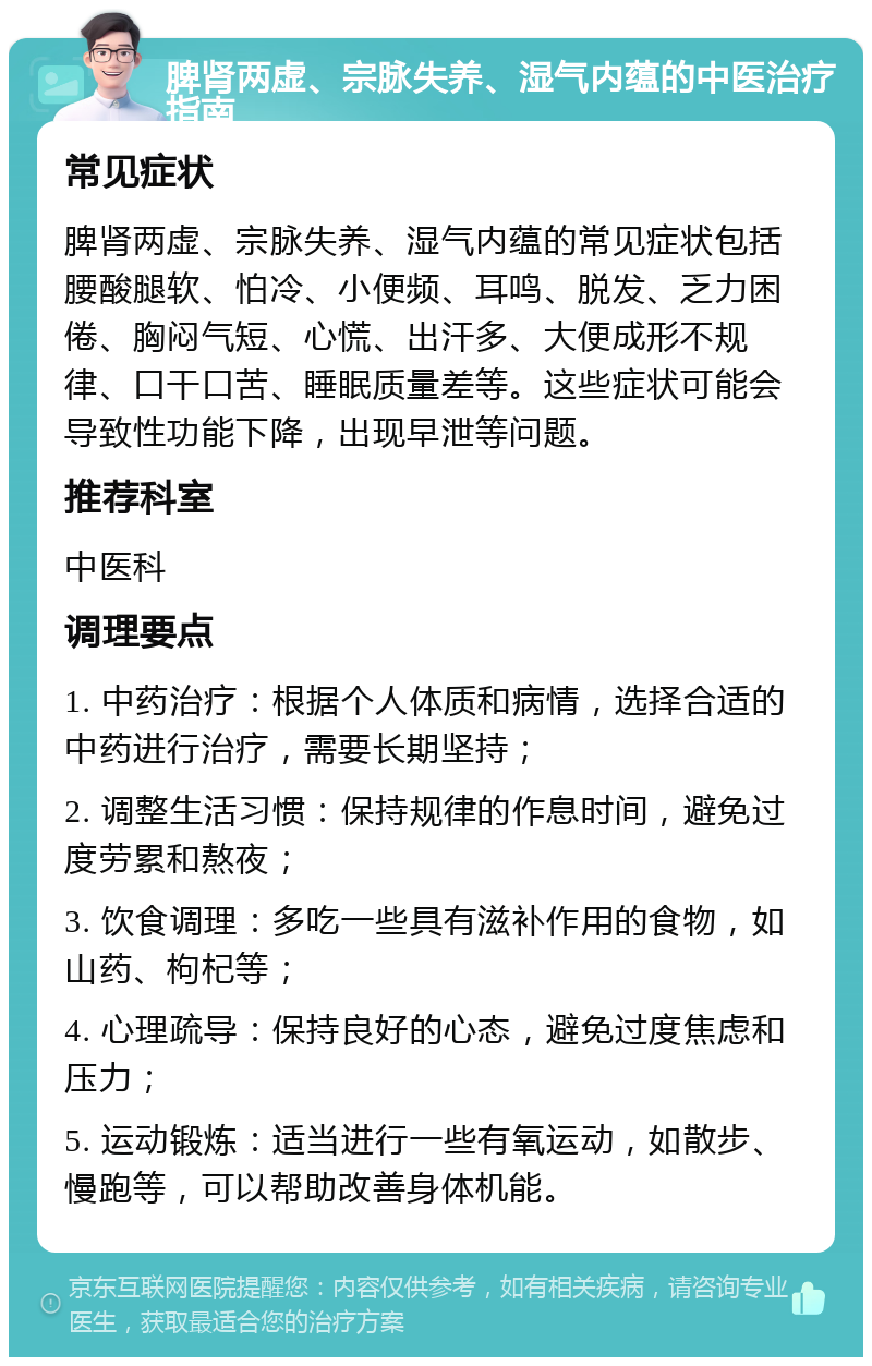 脾肾两虚、宗脉失养、湿气内蕴的中医治疗指南 常见症状 脾肾两虚、宗脉失养、湿气内蕴的常见症状包括腰酸腿软、怕冷、小便频、耳鸣、脱发、乏力困倦、胸闷气短、心慌、出汗多、大便成形不规律、口干口苦、睡眠质量差等。这些症状可能会导致性功能下降，出现早泄等问题。 推荐科室 中医科 调理要点 1. 中药治疗：根据个人体质和病情，选择合适的中药进行治疗，需要长期坚持； 2. 调整生活习惯：保持规律的作息时间，避免过度劳累和熬夜； 3. 饮食调理：多吃一些具有滋补作用的食物，如山药、枸杞等； 4. 心理疏导：保持良好的心态，避免过度焦虑和压力； 5. 运动锻炼：适当进行一些有氧运动，如散步、慢跑等，可以帮助改善身体机能。