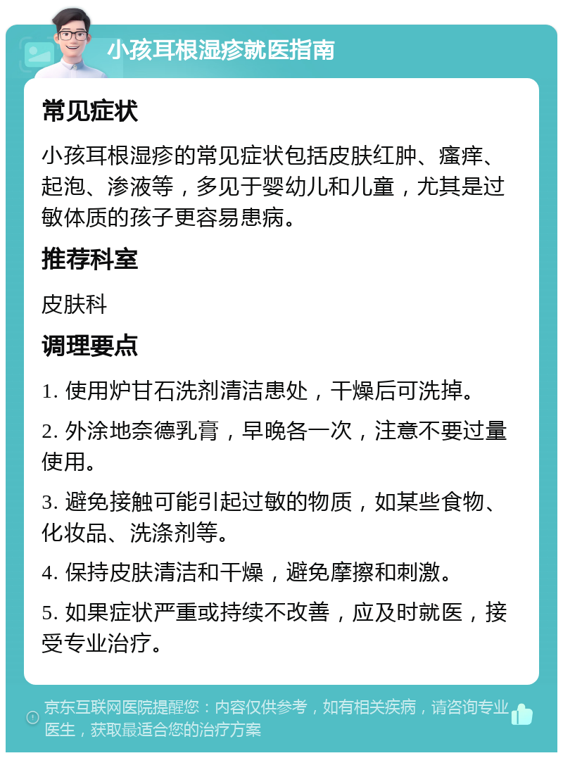 小孩耳根湿疹就医指南 常见症状 小孩耳根湿疹的常见症状包括皮肤红肿、瘙痒、起泡、渗液等，多见于婴幼儿和儿童，尤其是过敏体质的孩子更容易患病。 推荐科室 皮肤科 调理要点 1. 使用炉甘石洗剂清洁患处，干燥后可洗掉。 2. 外涂地奈德乳膏，早晚各一次，注意不要过量使用。 3. 避免接触可能引起过敏的物质，如某些食物、化妆品、洗涤剂等。 4. 保持皮肤清洁和干燥，避免摩擦和刺激。 5. 如果症状严重或持续不改善，应及时就医，接受专业治疗。