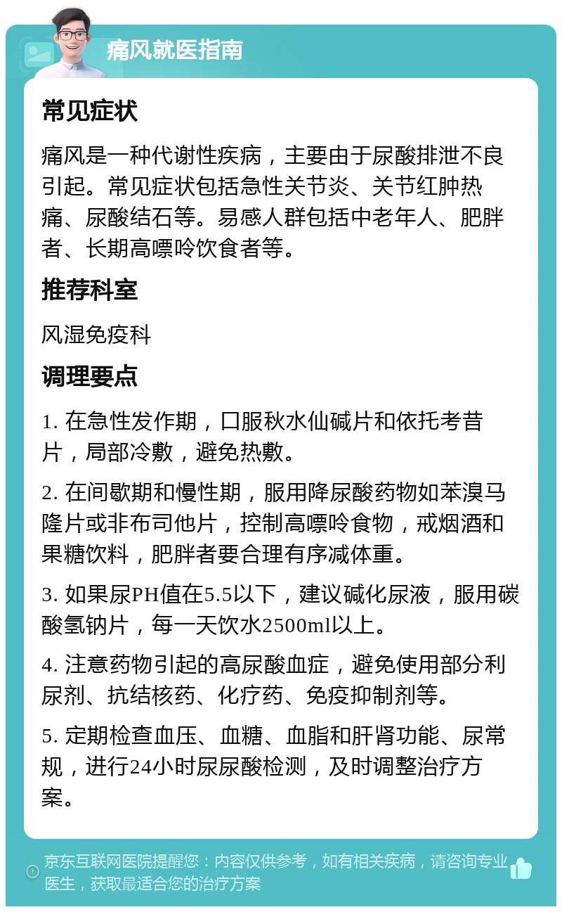 痛风就医指南 常见症状 痛风是一种代谢性疾病，主要由于尿酸排泄不良引起。常见症状包括急性关节炎、关节红肿热痛、尿酸结石等。易感人群包括中老年人、肥胖者、长期高嘌呤饮食者等。 推荐科室 风湿免疫科 调理要点 1. 在急性发作期，口服秋水仙碱片和依托考昔片，局部冷敷，避免热敷。 2. 在间歇期和慢性期，服用降尿酸药物如苯溴马隆片或非布司他片，控制高嘌呤食物，戒烟酒和果糖饮料，肥胖者要合理有序减体重。 3. 如果尿PH值在5.5以下，建议碱化尿液，服用碳酸氢钠片，每一天饮水2500ml以上。 4. 注意药物引起的高尿酸血症，避免使用部分利尿剂、抗结核药、化疗药、免疫抑制剂等。 5. 定期检查血压、血糖、血脂和肝肾功能、尿常规，进行24小时尿尿酸检测，及时调整治疗方案。