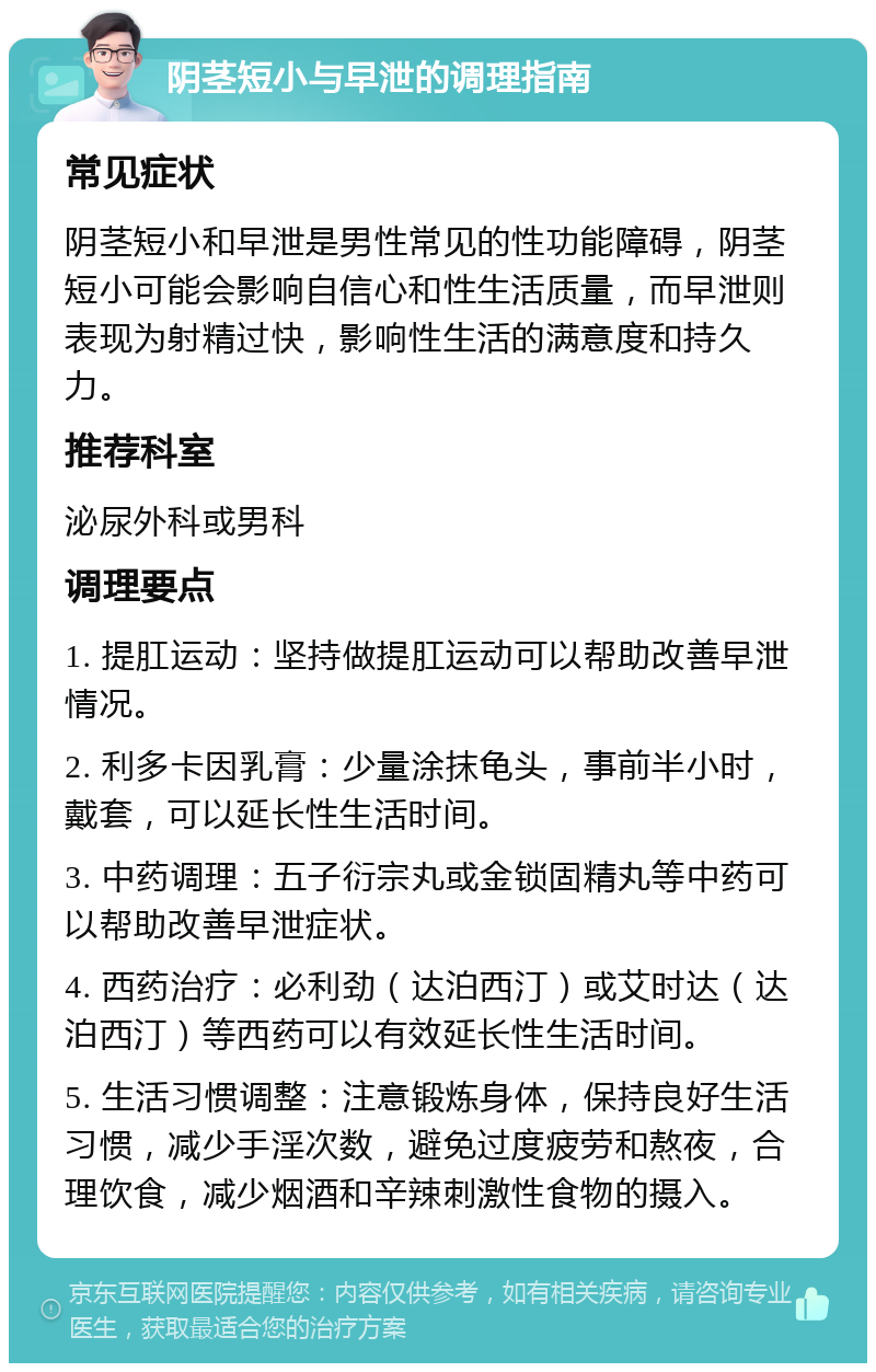 阴茎短小与早泄的调理指南 常见症状 阴茎短小和早泄是男性常见的性功能障碍，阴茎短小可能会影响自信心和性生活质量，而早泄则表现为射精过快，影响性生活的满意度和持久力。 推荐科室 泌尿外科或男科 调理要点 1. 提肛运动：坚持做提肛运动可以帮助改善早泄情况。 2. 利多卡因乳膏：少量涂抹龟头，事前半小时，戴套，可以延长性生活时间。 3. 中药调理：五子衍宗丸或金锁固精丸等中药可以帮助改善早泄症状。 4. 西药治疗：必利劲（达泊西汀）或艾时达（达泊西汀）等西药可以有效延长性生活时间。 5. 生活习惯调整：注意锻炼身体，保持良好生活习惯，减少手淫次数，避免过度疲劳和熬夜，合理饮食，减少烟酒和辛辣刺激性食物的摄入。