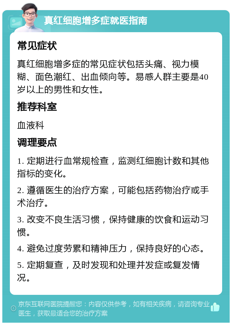 真红细胞增多症就医指南 常见症状 真红细胞增多症的常见症状包括头痛、视力模糊、面色潮红、出血倾向等。易感人群主要是40岁以上的男性和女性。 推荐科室 血液科 调理要点 1. 定期进行血常规检查，监测红细胞计数和其他指标的变化。 2. 遵循医生的治疗方案，可能包括药物治疗或手术治疗。 3. 改变不良生活习惯，保持健康的饮食和运动习惯。 4. 避免过度劳累和精神压力，保持良好的心态。 5. 定期复查，及时发现和处理并发症或复发情况。