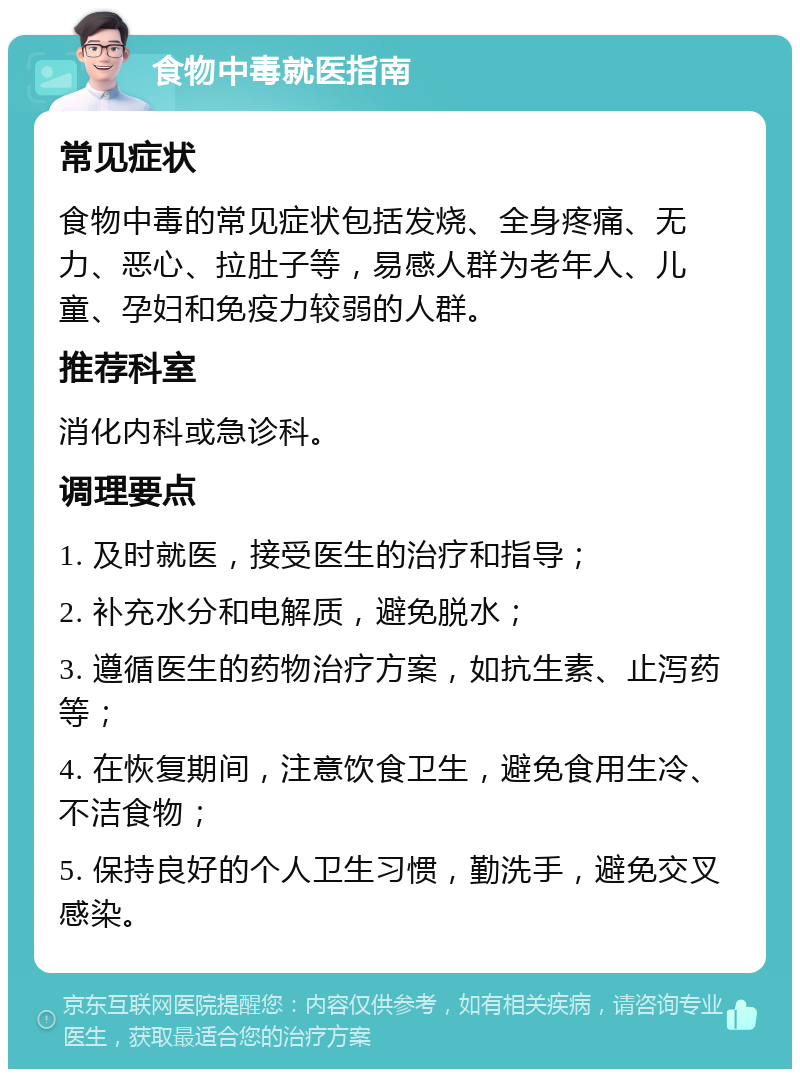 食物中毒就医指南 常见症状 食物中毒的常见症状包括发烧、全身疼痛、无力、恶心、拉肚子等，易感人群为老年人、儿童、孕妇和免疫力较弱的人群。 推荐科室 消化内科或急诊科。 调理要点 1. 及时就医，接受医生的治疗和指导； 2. 补充水分和电解质，避免脱水； 3. 遵循医生的药物治疗方案，如抗生素、止泻药等； 4. 在恢复期间，注意饮食卫生，避免食用生冷、不洁食物； 5. 保持良好的个人卫生习惯，勤洗手，避免交叉感染。