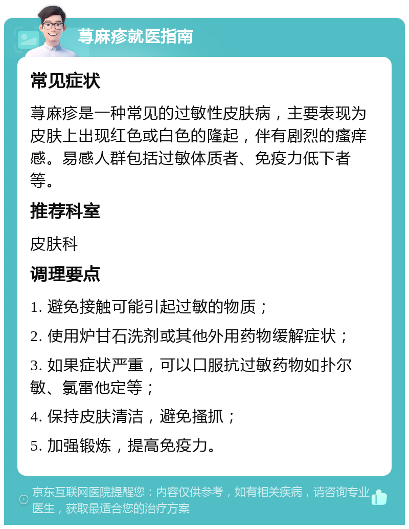 荨麻疹就医指南 常见症状 荨麻疹是一种常见的过敏性皮肤病，主要表现为皮肤上出现红色或白色的隆起，伴有剧烈的瘙痒感。易感人群包括过敏体质者、免疫力低下者等。 推荐科室 皮肤科 调理要点 1. 避免接触可能引起过敏的物质； 2. 使用炉甘石洗剂或其他外用药物缓解症状； 3. 如果症状严重，可以口服抗过敏药物如扑尔敏、氯雷他定等； 4. 保持皮肤清洁，避免搔抓； 5. 加强锻炼，提高免疫力。