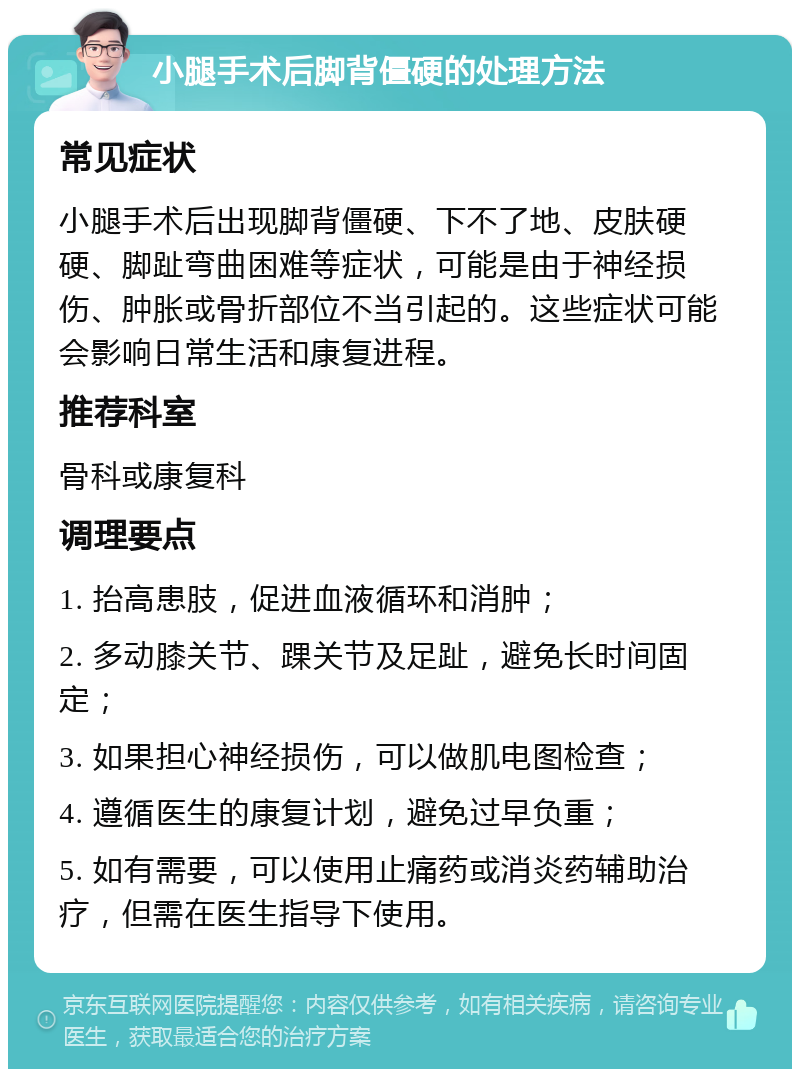 小腿手术后脚背僵硬的处理方法 常见症状 小腿手术后出现脚背僵硬、下不了地、皮肤硬硬、脚趾弯曲困难等症状，可能是由于神经损伤、肿胀或骨折部位不当引起的。这些症状可能会影响日常生活和康复进程。 推荐科室 骨科或康复科 调理要点 1. 抬高患肢，促进血液循环和消肿； 2. 多动膝关节、踝关节及足趾，避免长时间固定； 3. 如果担心神经损伤，可以做肌电图检查； 4. 遵循医生的康复计划，避免过早负重； 5. 如有需要，可以使用止痛药或消炎药辅助治疗，但需在医生指导下使用。