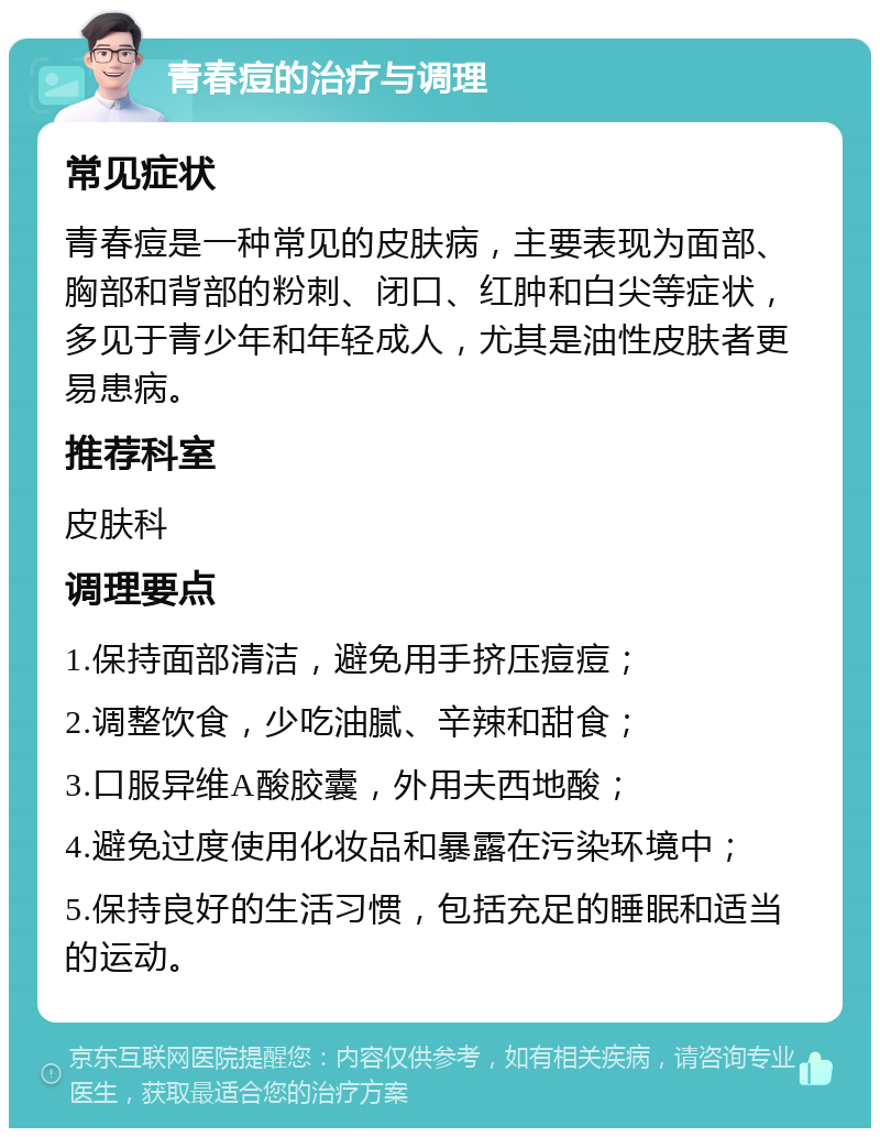 青春痘的治疗与调理 常见症状 青春痘是一种常见的皮肤病，主要表现为面部、胸部和背部的粉刺、闭口、红肿和白尖等症状，多见于青少年和年轻成人，尤其是油性皮肤者更易患病。 推荐科室 皮肤科 调理要点 1.保持面部清洁，避免用手挤压痘痘； 2.调整饮食，少吃油腻、辛辣和甜食； 3.口服异维A酸胶囊，外用夫西地酸； 4.避免过度使用化妆品和暴露在污染环境中； 5.保持良好的生活习惯，包括充足的睡眠和适当的运动。