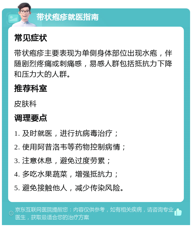 带状疱疹就医指南 常见症状 带状疱疹主要表现为单侧身体部位出现水疱，伴随剧烈疼痛或刺痛感，易感人群包括抵抗力下降和压力大的人群。 推荐科室 皮肤科 调理要点 1. 及时就医，进行抗病毒治疗； 2. 使用阿昔洛韦等药物控制病情； 3. 注意休息，避免过度劳累； 4. 多吃水果蔬菜，增强抵抗力； 5. 避免接触他人，减少传染风险。