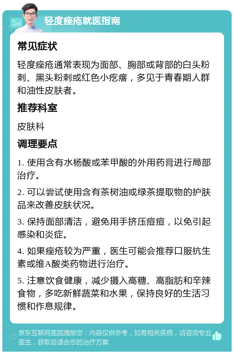 轻度痤疮就医指南 常见症状 轻度痤疮通常表现为面部、胸部或背部的白头粉刺、黑头粉刺或红色小疙瘩，多见于青春期人群和油性皮肤者。 推荐科室 皮肤科 调理要点 1. 使用含有水杨酸或苯甲酸的外用药膏进行局部治疗。 2. 可以尝试使用含有茶树油或绿茶提取物的护肤品来改善皮肤状况。 3. 保持面部清洁，避免用手挤压痘痘，以免引起感染和炎症。 4. 如果痤疮较为严重，医生可能会推荐口服抗生素或维A酸类药物进行治疗。 5. 注意饮食健康，减少摄入高糖、高脂肪和辛辣食物，多吃新鲜蔬菜和水果，保持良好的生活习惯和作息规律。