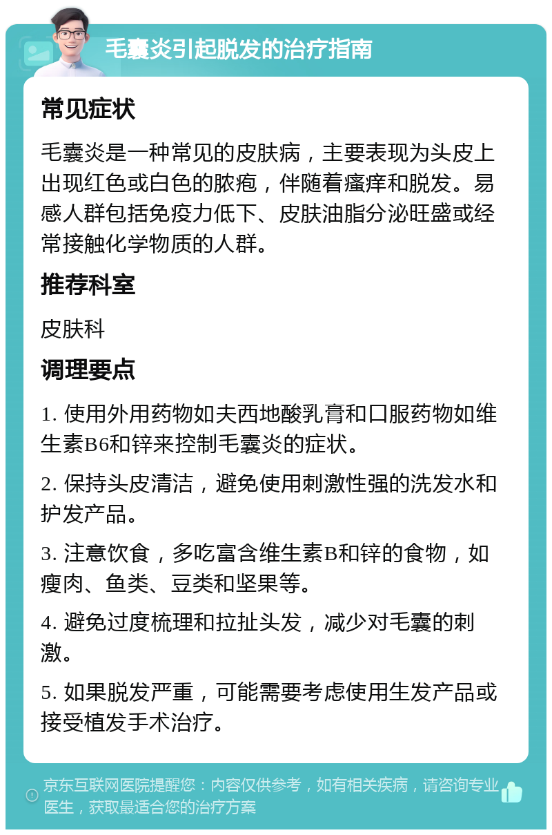 毛囊炎引起脱发的治疗指南 常见症状 毛囊炎是一种常见的皮肤病，主要表现为头皮上出现红色或白色的脓疱，伴随着瘙痒和脱发。易感人群包括免疫力低下、皮肤油脂分泌旺盛或经常接触化学物质的人群。 推荐科室 皮肤科 调理要点 1. 使用外用药物如夫西地酸乳膏和口服药物如维生素B6和锌来控制毛囊炎的症状。 2. 保持头皮清洁，避免使用刺激性强的洗发水和护发产品。 3. 注意饮食，多吃富含维生素B和锌的食物，如瘦肉、鱼类、豆类和坚果等。 4. 避免过度梳理和拉扯头发，减少对毛囊的刺激。 5. 如果脱发严重，可能需要考虑使用生发产品或接受植发手术治疗。