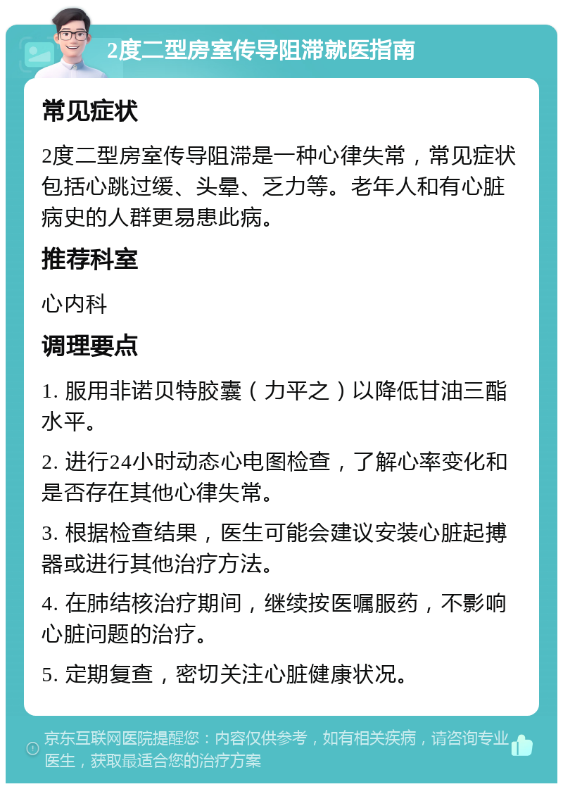 2度二型房室传导阻滞就医指南 常见症状 2度二型房室传导阻滞是一种心律失常，常见症状包括心跳过缓、头晕、乏力等。老年人和有心脏病史的人群更易患此病。 推荐科室 心内科 调理要点 1. 服用非诺贝特胶囊（力平之）以降低甘油三酯水平。 2. 进行24小时动态心电图检查，了解心率变化和是否存在其他心律失常。 3. 根据检查结果，医生可能会建议安装心脏起搏器或进行其他治疗方法。 4. 在肺结核治疗期间，继续按医嘱服药，不影响心脏问题的治疗。 5. 定期复查，密切关注心脏健康状况。